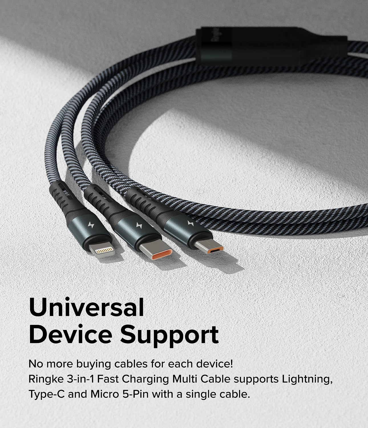 Ringke 3-in-1 Fast Charging Multi Cable - Universal Device Support. No more buying cables for each device! Ringke 3-in-1 Fast Charging Multi Cable supports Lightning, Type-C, and Micro 5-Pin with a single cable.